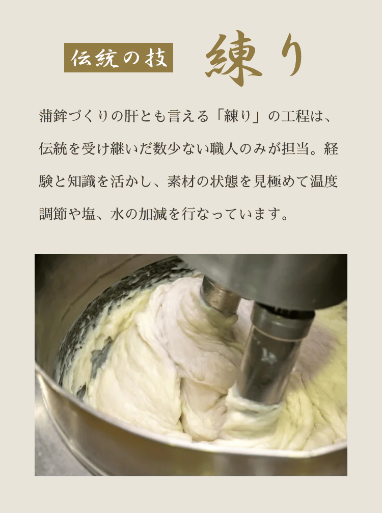 伝統の技 練り 蒲鉾づくりの肝とも言える「練り」の工程は、伝統を受け継いだ数少ない職人のみが担当。経験と知識を活かし、素材の状態を見極めて温度調節や塩、水の加減を行なっています。